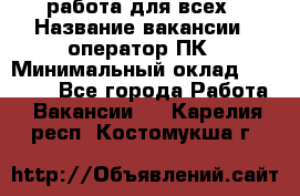 работа для всех › Название вакансии ­ оператор ПК › Минимальный оклад ­ 15 000 - Все города Работа » Вакансии   . Карелия респ.,Костомукша г.